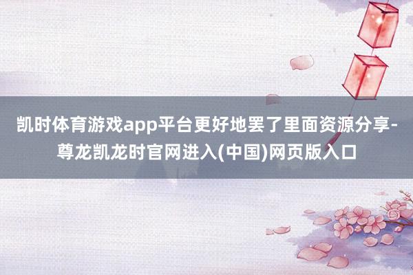 凯时体育游戏app平台更好地罢了里面资源分享-尊龙凯龙时官网进入(中国)网页版入口