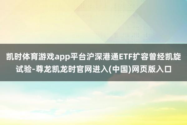凯时体育游戏app平台沪深港通ETF扩容曾经凯旋试验-尊龙凯龙时官网进入(中国)网页版入口
