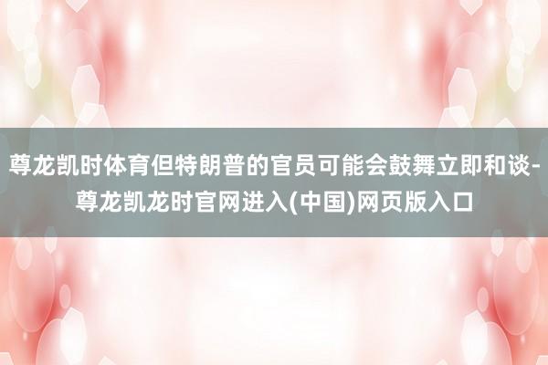 尊龙凯时体育但特朗普的官员可能会鼓舞立即和谈-尊龙凯龙时官网进入(中国)网页版入口