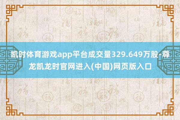 凯时体育游戏app平台成交量329.649万股-尊龙凯龙时官网进入(中国)网页版入口