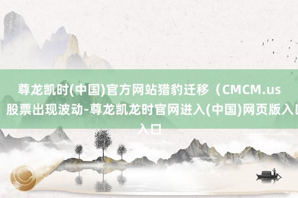 尊龙凯时(中国)官方网站猎豹迁移（CMCM.us）股票出现波动-尊龙凯龙时官网进入(中国)网页版入口