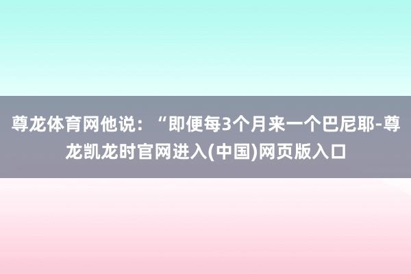 尊龙体育网他说：“即便每3个月来一个巴尼耶-尊龙凯龙时官网进入(中国)网页版入口