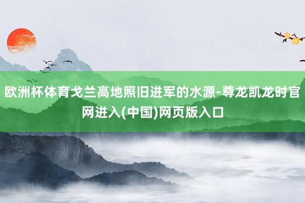 欧洲杯体育戈兰高地照旧进军的水源-尊龙凯龙时官网进入(中国)网页版入口