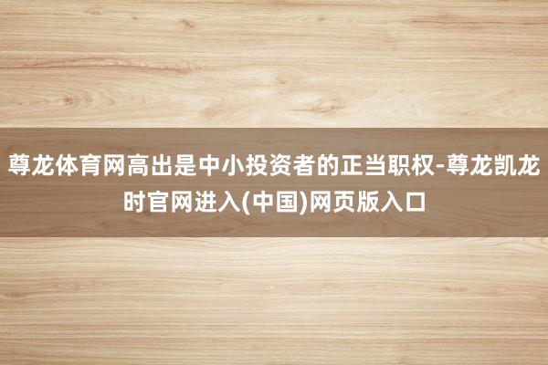尊龙体育网高出是中小投资者的正当职权-尊龙凯龙时官网进入(中国)网页版入口