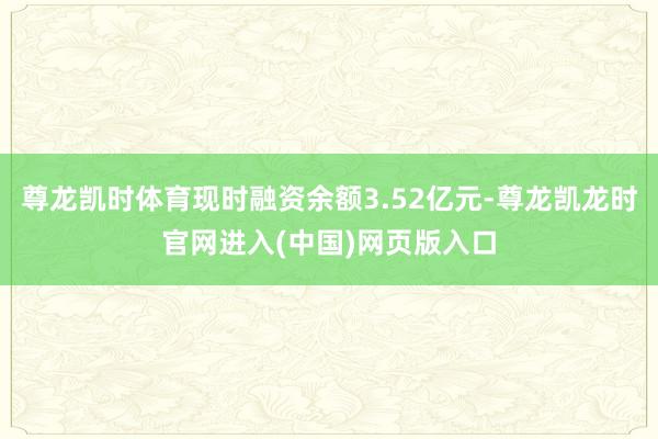 尊龙凯时体育现时融资余额3.52亿元-尊龙凯龙时官网进入(中国)网页版入口