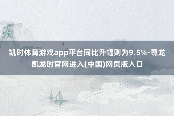 凯时体育游戏app平台同比升幅则为9.5%-尊龙凯龙时官网进入(中国)网页版入口