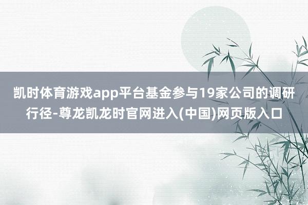 凯时体育游戏app平台基金参与19家公司的调研行径-尊龙凯龙时官网进入(中国)网页版入口