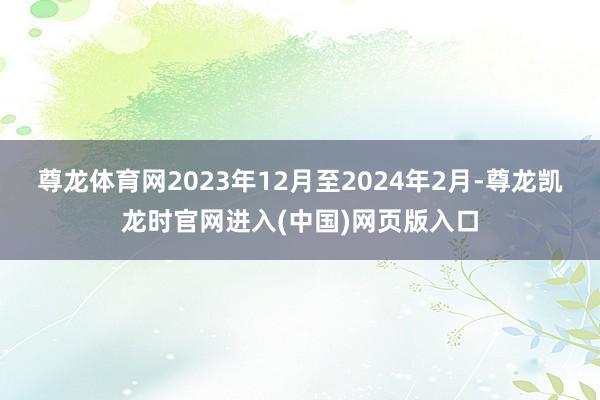 尊龙体育网2023年12月至2024年2月-尊龙凯龙时官网进入(中国)网页版入口