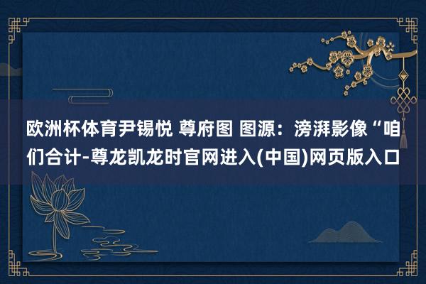 欧洲杯体育尹锡悦 尊府图 图源：滂湃影像　　“咱们合计-尊龙凯龙时官网进入(中国)网页版入口
