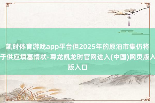 凯时体育游戏app平台但2025年的原油市集仍将处于供应填塞情状-尊龙凯龙时官网进入(中国)网页版入口