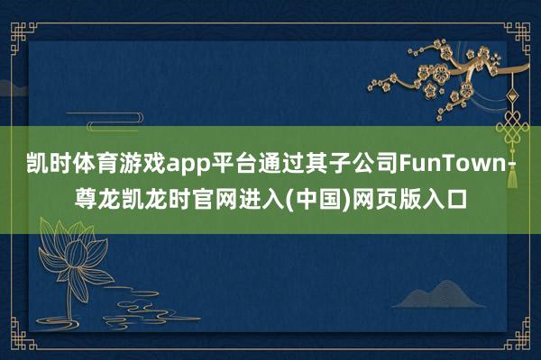 凯时体育游戏app平台通过其子公司FunTown-尊龙凯龙时官网进入(中国)网页版入口
