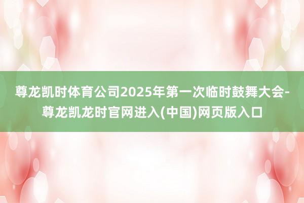 尊龙凯时体育公司2025年第一次临时鼓舞大会-尊龙凯龙时官网进入(中国)网页版入口