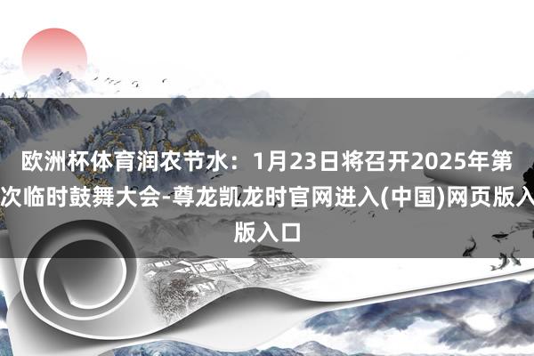 欧洲杯体育润农节水:1月23日将召开2025年第二次临时鼓舞大会-尊龙凯龙时官网进入(中国)网页版入口
