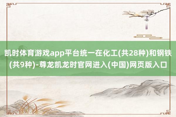 凯时体育游戏app平台统一在化工(共28种)和钢铁(共9种)-尊龙凯龙时官网进入(中国)网页版入口