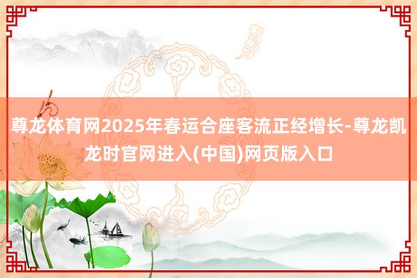 尊龙体育网2025年春运合座客流正经增长-尊龙凯龙时官网进入(中国)网页版入口