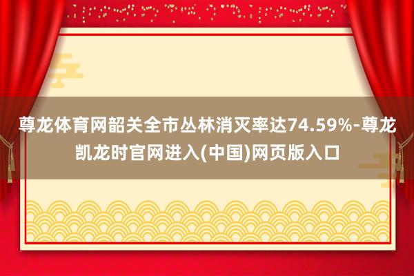 尊龙体育网韶关全市丛林消灭率达74.59%-尊龙凯龙时官网进入(中国)网页版入口