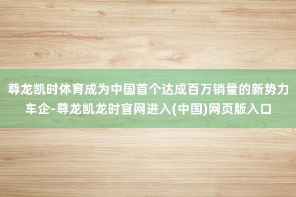 尊龙凯时体育成为中国首个达成百万销量的新势力车企-尊龙凯龙时官网进入(中国)网页版入口