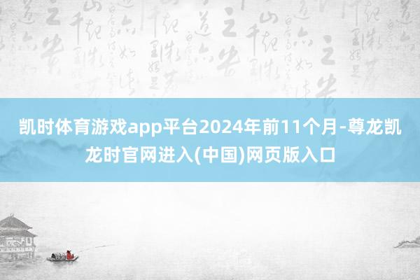 凯时体育游戏app平台2024年前11个月-尊龙凯龙时官网进入(中国)网页版入口