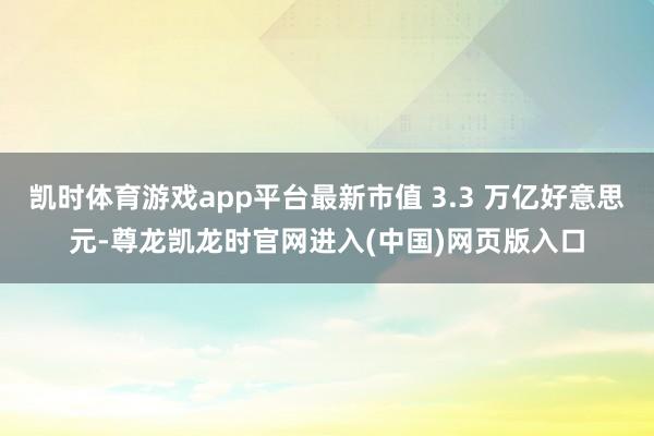 凯时体育游戏app平台最新市值 3.3 万亿好意思元-尊龙凯龙时官网进入(中国)网页版入口