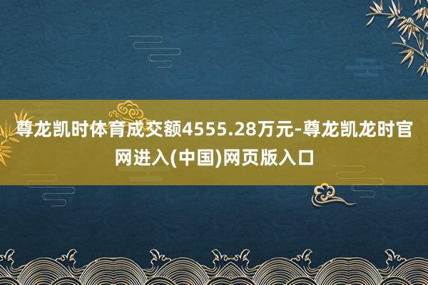 尊龙凯时体育成交额4555.28万元-尊龙凯龙时官网进入(中国)网页版入口