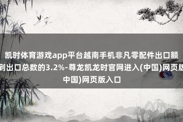 凯时体育游戏app平台越南手机非凡零配件出口额仅占到出口总数的3.2%-尊龙凯龙时官网进入(中国)网页版入口
