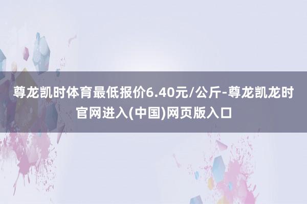 尊龙凯时体育最低报价6.40元/公斤-尊龙凯龙时官网进入(中国)网页版入口