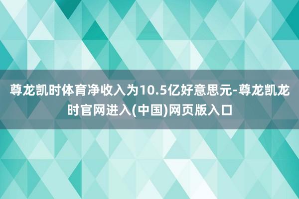 尊龙凯时体育净收入为10.5亿好意思元-尊龙凯龙时官网进入(中国)网页版入口