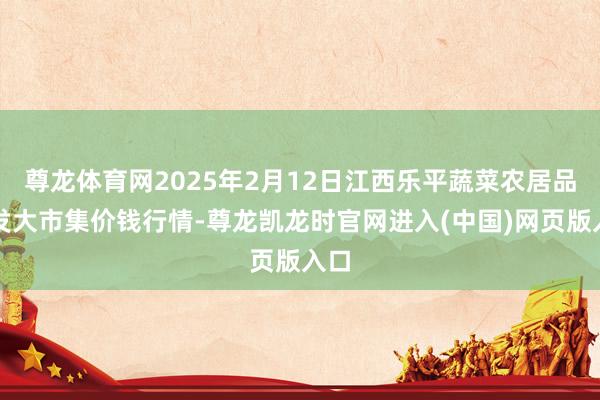 尊龙体育网2025年2月12日江西乐平蔬菜农居品批发大市集价钱行情-尊龙凯龙时官网进入(中国)网页版入口