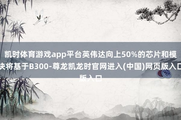 凯时体育游戏app平台英伟达向上50%的芯片和模块将基于B300-尊龙凯龙时官网进入(中国)网页版入口