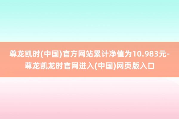 尊龙凯时(中国)官方网站累计净值为10.983元-尊龙凯龙时官网进入(中国)网页版入口