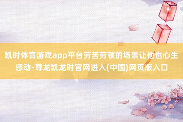 凯时体育游戏app平台劳苦劳顿的场景让他也心生感动-尊龙凯龙时官网进入(中国)网页版入口