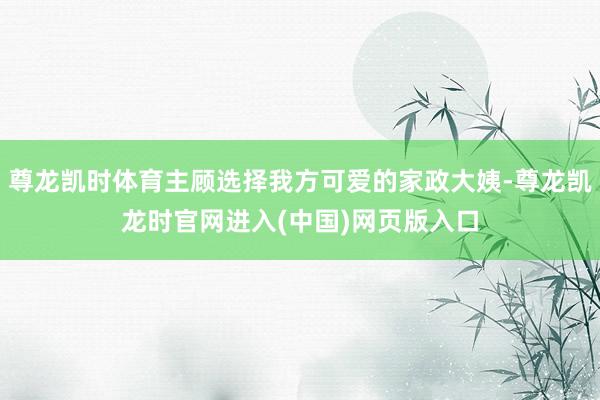 尊龙凯时体育主顾选择我方可爱的家政大姨-尊龙凯龙时官网进入(中国)网页版入口
