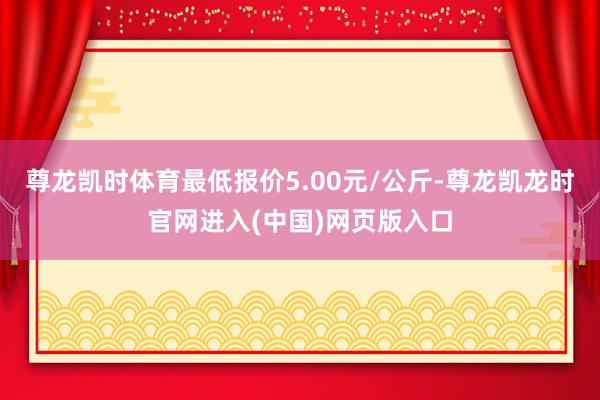 尊龙凯时体育最低报价5.00元/公斤-尊龙凯龙时官网进入(中国)网页版入口