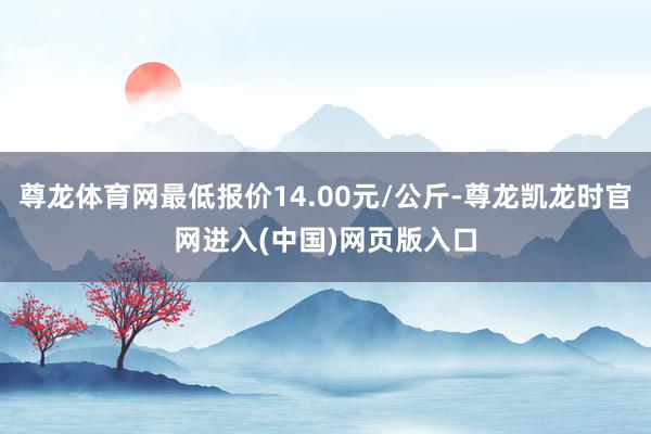 尊龙体育网最低报价14.00元/公斤-尊龙凯龙时官网进入(中国)网页版入口
