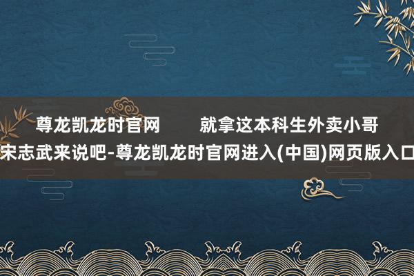 尊龙凯龙时官网        就拿这本科生外卖小哥宋志武来说吧-尊龙凯龙时官网进入(中国)网页版入口