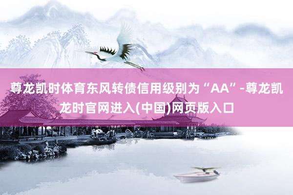 尊龙凯时体育东风转债信用级别为“AA”-尊龙凯龙时官网进入(中国)网页版入口