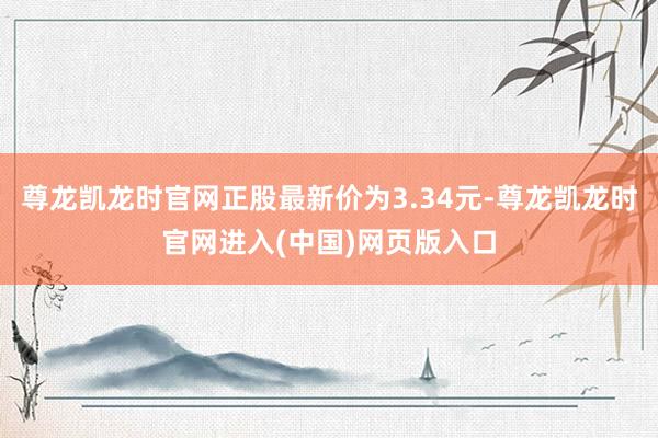 尊龙凯龙时官网正股最新价为3.34元-尊龙凯龙时官网进入(中国)网页版入口