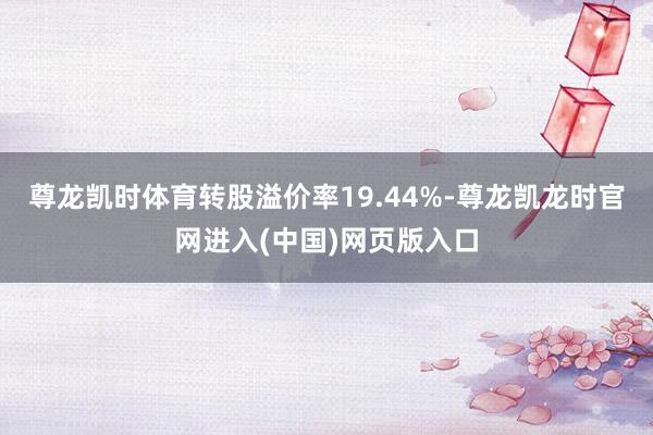 尊龙凯时体育转股溢价率19.44%-尊龙凯龙时官网进入(中国)网页版入口