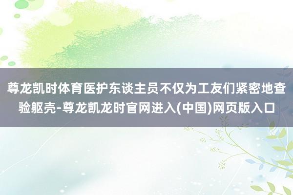 尊龙凯时体育医护东谈主员不仅为工友们紧密地查验躯壳-尊龙凯龙时官网进入(中国)网页版入口