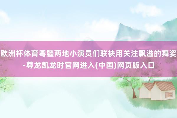 欧洲杯体育粤疆两地小演员们联袂用关注飘溢的舞姿-尊龙凯龙时官网进入(中国)网页版入口