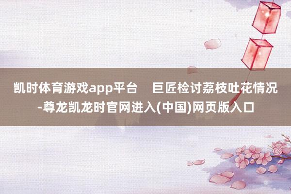 凯时体育游戏app平台    巨匠检讨荔枝吐花情况-尊龙凯龙时官网进入(中国)网页版入口