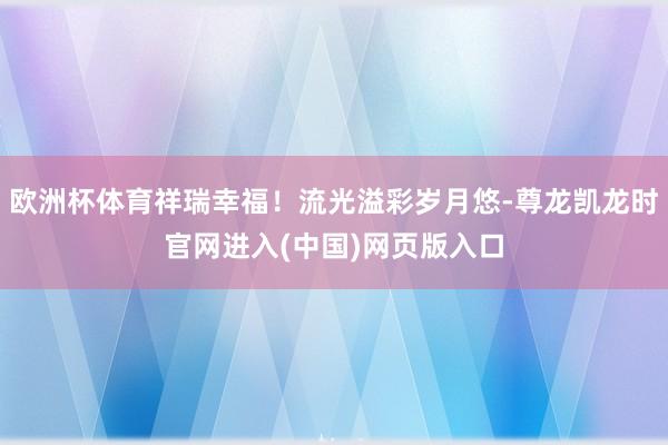 欧洲杯体育祥瑞幸福！流光溢彩岁月悠-尊龙凯龙时官网进入(中国)网页版入口