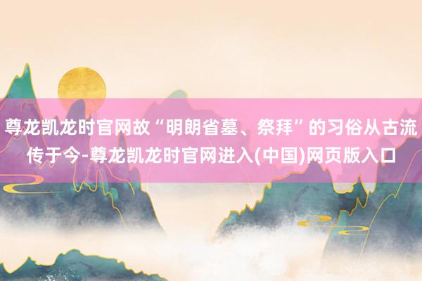 尊龙凯龙时官网故“明朗省墓、祭拜”的习俗从古流传于今-尊龙凯龙时官网进入(中国)网页版入口