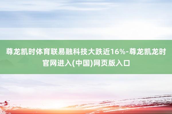 尊龙凯时体育联易融科技大跌近16%-尊龙凯龙时官网进入(中国)网页版入口