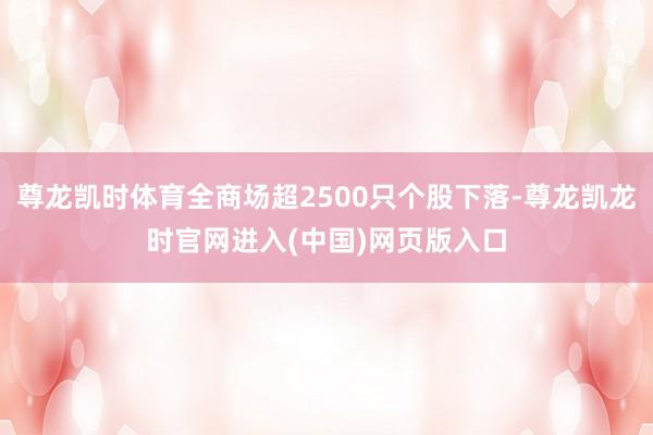 尊龙凯时体育全商场超2500只个股下落-尊龙凯龙时官网进入(中国)网页版入口