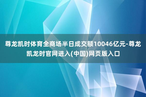 尊龙凯时体育全商场半日成交额10046亿元-尊龙凯龙时官网进入(中国)网页版入口