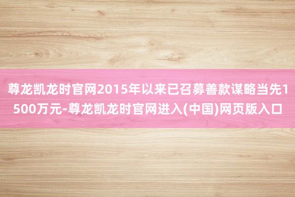 尊龙凯龙时官网2015年以来已召募善款谋略当先1500万元-尊龙凯龙时官网进入(中国)网页版入口