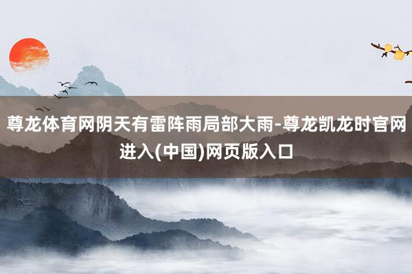 尊龙体育网阴天有雷阵雨局部大雨-尊龙凯龙时官网进入(中国)网页版入口