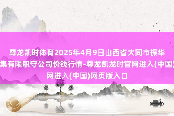 尊龙凯时体育2025年4月9日山西省大同市振华蔬菜批发市集有限职守公司价钱行情-尊龙凯龙时官网进入(中国)网页版入口