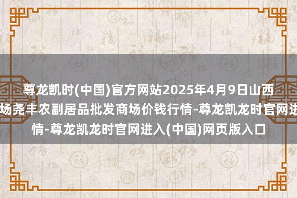 尊龙凯时(中国)官方网站2025年4月9日山西省临汾市尧皆区奶牛场尧丰农副居品批发商场价钱行情-尊龙凯龙时官网进入(中国)网页版入口